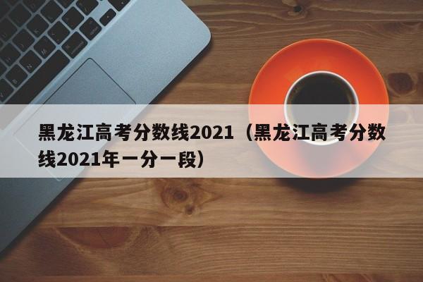 黑龙江高考分数线2021（黑龙江高考分数线2021年一分一段）