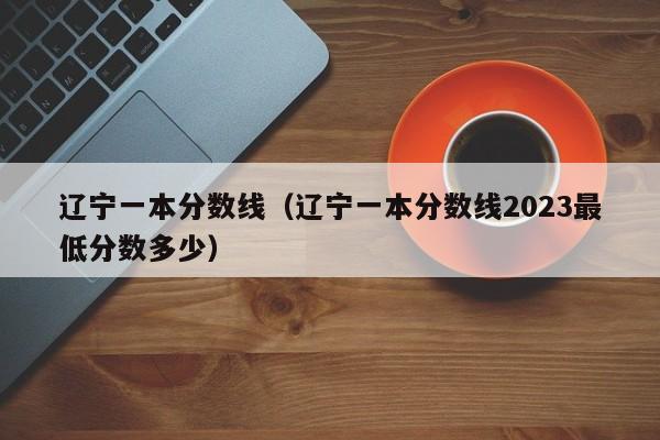 辽宁一本分数线（辽宁一本分数线2023最低分数多少）