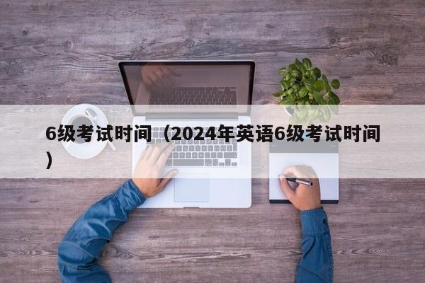 6级考试时间（2024年英语6级考试时间）