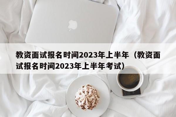 教资面试报名时间2023年上半年（教资面试报名时间2023年上半年考试）