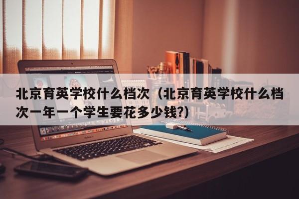 北京育英学校什么档次（北京育英学校什么档次一年一个学生要花多少钱?）